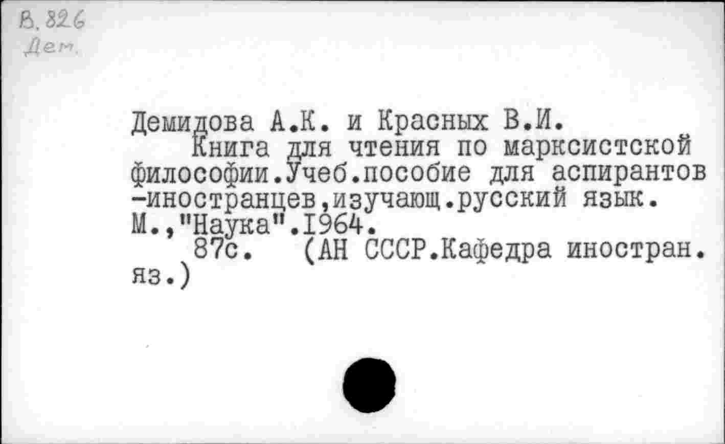 ﻿В. 32.6
Демидова А.К. и Красных В.И.
Книга для чтения по марксистской
философии.Учеб.пособие для аспирантов -иностранцев,изучающ.русский язык.
М.,"Наука".1964.
87с. (АН СССР.Кафедра иностран.
яз.)